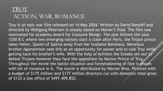 TROY
ACTION, WAR, ROMANCE
Troy is an epic war film released on 14 May 2004. Written by David Benioff and
directed by Wolfgang Petersen is loosely based on Homer’s Iliad. The film was
nominated for Academy Award for Costume Design. The plot follows the year
1250 B.C where two emerging nations start a clash after Paris, the Trojan prince
takes Helen, Queen of Sparta away from her husband Menelaus. Menelaus
brother Agamemnon sees this as an opportunity for power and to rule Troy while
getting back his brother’s wife. With the help of Achilles the Greeks set out to
defeat Trojans however they face the opposition by Hector Prince of Troy.
Throughout the movie the battle situation and foreshadowing of fate is shown
with bit of romance in it. The movie is distributed by Warner Bros. Pictures with
a budget of $175 million and $177 million directors cut with domestic total gross
of $133 a box office of $497,409,852.
 