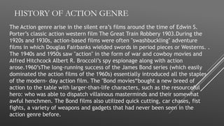 HISTORY OF ACTION GENRE
The Action genre arise in the silent era’s films around the time of Edwin S.
Porter’s classic action western film The Great Train Robbery 1903.During the
1920s and 1930s, action-based films were often "swashbuckling" adventure
films in which Douglas Fairbanks wielded swords in period pieces or Westerns. .
The 1940s and 1950s saw "action" in the form of war and cowboy movies and
Alfred Hitchcock Albert R. Broccoli’s spy espionage along with action
arose.1960’sThe long-running success of the James Bond series (which easily
dominated the action films of the 1960s) essentially introduced all the staples
of the modern- day action film. The "Bond movies“bought a new breed of
action to the table with larger-than-life characters, such as the resourceful
hero: who was able to dispatch villainous masterminds and their somewhat
awful henchmen. The Bond films also utilized quick cutting, car chases, fist
fights, a variety of weapons and gadgets that had never been seen in the
action genre before.
 