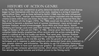 HISTORY OF ACTION GENRE
In the 1970s, Bond saw competition as gritty detective stories and urban crime dramas
began to fuse themselves with the new action style, leading to a string of maverick
police officer films, such as those defined by Bullitt (1968) also the Asian-influenced
"You Only Live Twice", martial- arts-themed action movies exploded onto the western
cinema screens with Bruce Lees Enter the Dragon (1973), and his imported films like
Way of (or Return of) the Dragon (1972). The 1980s would see the action film take over
Hollywood to become a dominant form of summer blockbuster; many actors such as
Sylvester Stallone, Arnold Schwarzenegger, Bruce Willis and Chuck Norris. Steven
Spielberg and George Lucas even paid their homage to the Bond-inspired style with the
mega-hit Raiders of the Lost Ark (1981). In 1982, veteran actor Nick Nolte and rising
comedian Eddie Murphy smashed box office records with the action-comedy 48 Hrs,
which is credited as the first buddy-cop movie. That same year, Sylvester Stallone
starred in First Blood, the first installment in the popular Rambo film series. Action
films further expanded in the mid 80s and 90s, with the growth of special effects
techniques and in response to jaded audiences who demanded faster plots (coherent or
not), greater violence, and stimulation. The ability to use CGI (Computer Generated
Imagery) able films to have such spectacular graphics: 3D computerized graphics. These
are used to make computer generated movies, which allows fine art and to create pure
fine detailed, surfaces textures and brilliant picture to the filming world.
 