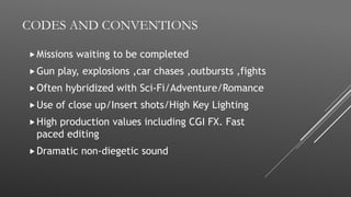 CODES AND CONVENTIONS
Missions waiting to be completed
Gun play, explosions ,car chases ,outbursts ,fights
Often hybridized with Sci-Fi/Adventure/Romance
Use of close up/Insert shots/High Key Lighting
High production values including CGI FX. Fast
paced editing
Dramatic non-diegetic sound
 