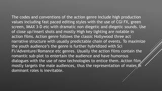 The codes and conventions of the action genre include high production
values including fast paced editing styles with the use of CGI FX, green
screen, IMAX 3-D etc with dramatic non diegetic and diegetic sounds. Use
of close up/insert shots and mostly High key lighting are notable in
action films. Action genre follows the classic Hollywood three act
narrative structure with usually predictable chain of events. To maximize
the youth audience’s the genre is further hybridized with Sci
Fi/Adventure/Romance etc genres. Usually the action films contain the
romantic sub-plot to entertain the audience and have humorous
dialogues with the use of new technologies to entice them. Action film
mostly targets the male audiences, thus the representation of males in
dominant roles is inevitable.
 
