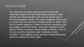 CHARACTERS
The characters in action adventure films tend to be
believable despite the film itself being unrealistic. Time
periods are stereotypically in the not too distant past or
fictional storybook worlds. The main protagonist tends to be
a ‘normal’ guy who discovers a hidden power or talent. The
hero is always helped by a team of innocent characters who
get caught up with the action. Humorous dialogue is often
used to diffuse situations. Mortal danger arises as a twist in
the plot and the characters take it seriously. Exotic
locations, mind boggling chases and hair raising adventures
keep the audience on their seats.
 