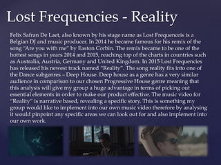 Lost Frequencies - Reality
Felix Safran De Laet, also known by his stage name as Lost Frequenceis is a
Belgian DJ and music producer. In 2014 he became famous for his remix of the
song “Are you with me” by Easton Corbin. The remix became to be one of the
hottest songs in years 2014 and 2015, reaching top of the charts in countries such
as Australia, Austria, Germany and United Kingdom. In 2015 Lost Frequencies
has released his newest track named “Reality”. The song reality fits into one of
the Dance subgenres – Deep House. Deep house as a genre has a very similar
audience in comparison to our chosen Progressive House genre meaning that
this analysis will give my group a huge advantage in terms of picking out
essential elements in order to make our product effective. The music video for
“Reality” is narrative based, revealing a specific story. This is something my
group would like to implement into our own music video therefore by analysing
it would pinpoint any specific areas we can look out for and also implement into
our own work.
 