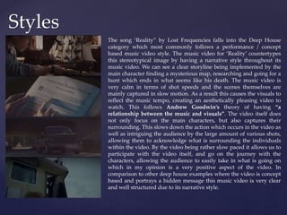 Styles
The song ‘Reality” by Lost Frequencies falls into the Deep House
category which most commonly follows a performance / concept
based music video style. The music video for ‘Reality’ countertypes
this stereotypical image by having a narrative style throughout its
music video. We can see a clear storyline being implemented by the
main character finding a mysterious map, researching and going for a
hunt which ends in what seems like his death. The music video is
very calm in terms of shot speeds and the scenes themselves are
mainly captured in slow motion. As a result this causes the visuals to
reflect the music tempo, creating an aesthetically pleasing video to
watch. This follows Andrew Goodwin’s theory of having “a
relationship between the music and visuals”. The video itself does
not only focus on the main characters, but also captures their
surrounding. This slows down the action which occurs in the video as
well as intriguing the audience by the large amount of various shots,
allowing them to acknowledge what is surrounding the individuals
within the video. By the video being rather slow paced it allows us to
participate with the video itself, and go on the journey with the
characters, allowing the audience to easily take in what is going on
which in my opinion is a very positive aspect of the video. In
comparison to other deep house examples where the video is concept
based and portrays a hidden message this music video is very clear
and well structured due to its narrative style.
 