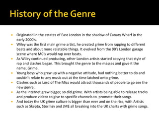  Originated in the estates of East London in the shadow of Canary Wharf in the
early 2000’s.
 Wiley was the first main grime artist, he created grime from rapping to different
beats and about more relatable things. It evolved from the 90’s London garage
scene where MC’s would rap over beats.
 As Wiley continued producing, other London artists started copying that style of
rap and clashes began. This brought the genre to the masses and gave it the
name, Grime.
 Young boys who grew up with a negative attitude, had nothing better to do and
couldn’t relate to any music out at the time latched onto grime.
 Clashes such as Lord of The Mics would attract thousands of people to go see the
new genre.
 As the internet grew bigger, so did grime. With artists being able to release tracks
and produce videos to give to specific channels to promote their songs.
 And today the UK grime culture is bigger than ever and on the rise, with Artists
such as Skepta, Stormzy and JME all breaking into the UK charts with grime songs.
 