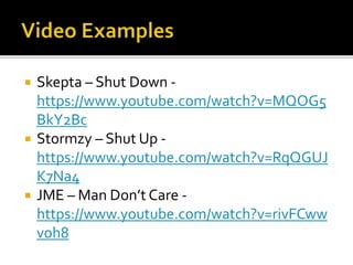  Skepta – Shut Down -
https://www.youtube.com/watch?v=MQOG5
BkY2Bc
 Stormzy – Shut Up -
https://www.youtube.com/watch?v=RqQGUJ
K7Na4
 JME – Man Don’t Care -
https://www.youtube.com/watch?v=rivFCww
voh8
 