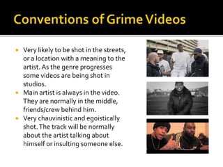  Very likely to be shot in the streets,
or a location with a meaning to the
artist. As the genre progresses
some videos are being shot in
studios.
 Main artist is always in the video.
They are normally in the middle,
friends/crew behind him.
 Very chauvinistic and egoistically
shot.The track will be normally
about the artist talking about
himself or insulting someone else.
 