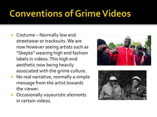  Costume – Normally low end
streetwear or tracksuits.We are
now however seeing artists such as
“Skepta” wearing high end fashion
labels in videos.This high end
aesthetic now being heavily
associated with the grime culture.
 No real narrative, normally a simple
message from the artist towards
the viewer.
 Occasionally voyeuristic elements
in certain videos.
 