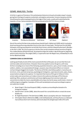 GENRE ANALYSIS: Thriller
A thrillerisagenre of literature,filmandtelevisionthataimstoheavilystimulate viewer’smoods,
givingthemfeelingsof suspense,excitement,anticipationandanxiety.A movie classedasathriller
shouldkeepthe audiencegrippedandonthe edge of theirseats,usuallywithaplotthatbuilds
towardsa climax. Some examplesof thrillersproducedwithinthe filmindustryinclude:
Inception The BourneUltimatum Sixth Sense 127 Hours Elephant
One of the earliestthrillerstobe producedwasHaroldLloyd’s Safety Last(1923) whichinvolvedan
Americanboyperformingadaredevilstuntonthe side of a skyscraper.The Germanfilm M(1931)
followed,achillingstorybased onserial killerPeterKurten,andthenEdwardSutherland’s Murders
in the Zoo in 1933. No listof suspense orthrillerfilmscanbe complete withoutmentionof English
film-maker/directorAlfredHitchcock.He helpedtoshape the modern-daythrillergenre,beginning
withhisearlysilentfilmTheLodger(1927), a suspenseful Jack-the-Ripperstory,followedbyhisnext
thrillerBlackmail(1929).
COMMONCODES & CONVENTIONS
Lookingspecificallyatsome of the mostsuccessful thrillersof the past,we cansee that there are
commoncodesand conventions. Characterchoice hasapatternacross the genre,withmany
thrillersincludingone ormore of the following:psychoticcharacters,spies,prisoninmates,convicts,
soldiers,stalkers,menassociatedwithdanger,assassins,law enforcementofficersorinnocent
civiliansthatgetdraggedintotrouble.The themesof thrillersalsofollowapattern;manyfocuson
terrorism,crime,political conspiracy,psychological mindgames,supernatural events,spies,chases,
assassinationsandgeneral suspense.Itisimportantthatmoviesof thisgenre follow orlinkto
certaincodesand conventionsasitmakesitclearto the audience whattype of filmtheyare
watching.Often,producersanddirectorswillmove slightlyawayfromcommoncodesand
conventionstomake the movie unpredictable andunique,buttoofaraway couldcreate a movie of
a differentgenre altogether. Examplesof filmswithtwistedplotsandsurpriseendingstocapture
out audiencesinclude:
 Bryan Singer’s TheUsualSuspects(1995), a mysterysurroundingthe characterof a
Hungarianmobster
 DavidFincher’s Se7en (1995), aboutthe search fora serial killerwhore-enactsthe seven
deadlysins
 M. NightShyamalan's TheSixthSense(1999), abouta youngboy whosees"deadpeople"
 ChristopherNolan's Memento (2000),a tale toldbackwards,withGuyPearce as a tattooed
man withoutshort-termmemory,whohuntsdownthe allegedrapist-killerof hiswife
 