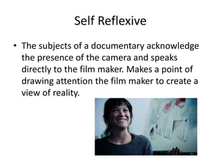 Self Reflexive
• The subjects of a documentary acknowledge
the presence of the camera and speaks
directly to the film maker. Makes a point of
drawing attention the film maker to create a
view of reality.
 