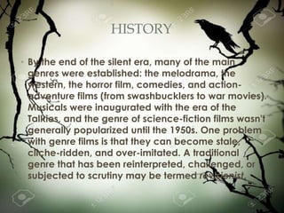 HISTORY
• By the end of the silent era, many of the main
genres were established: the melodrama, the
western, the horror film, comedies, and action-
adventure films (from swashbucklers to war movies).
Musicals were inaugurated with the era of the
Talkies, and the genre of science-fiction films wasn't
generally popularized until the 1950s. One problem
with genre films is that they can become stale,
cliche-ridden, and over-imitated. A traditional
genre that has been reinterpreted, challenged, or
subjected to scrutiny may be termed revisionist.
 