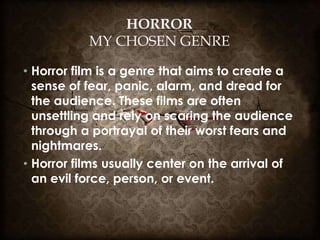 HORROR
MY CHOSEN GENRE
• Horror film is a genre that aims to create a
sense of fear, panic, alarm, and dread for
the audience. These films are often
unsettling and rely on scaring the audience
through a portrayal of their worst fears and
nightmares.
• Horror films usually center on the arrival of
an evil force, person, or event.
 