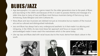 BLUES/JAZZ
• Age demographic: it is seen as a genre meant for the older generations due to the peak of Blues
and Jazz being in the 1920’s and because of this it is seen to possess themes and message of a
older time due to many of Jazz and Blues most famous musicians being of that era e.g. louis
Armstrong, Duke Ellington and John Coltrane etc.
• Many Blues and Jazz musicians are idolised not just as innovative but as masters of the musical
arts and as cultured and distinguished individuals.
• Jazz and Blues has always had a very underground aesthetic to it that made it so alluring and
intriguing, in the 1920,s its new more lesse fair approach and focus on issues not fully
acknowledged made it never reach the mainstream which is the same today.
• Like rap Jazz and Blues deal with racial issues due to the music derive from black culture in the
south.
 