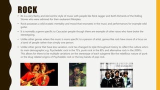 ROCK• Its is a very flashy and idol centric style of music with people like Mick Jagger and Keith Richards of the Rolling
Stones who were admired for their exuberant lifestyles.
• Rock possesses a wild ecstatic mentality and mood that resonates in the music and performances for example wild
guitar.
• It is normally a genre specific to Caucasian people though there are example of other races who have broke the
stereotyping.
• Unlike other genres where the music is more specific to a person of artist, genres like rock have more of a focus on
a band of people rather than simply one person.
• Unlike other genre that have less variation, rock has changed its style throughout history to reflect the culture who's
its main demographic e.g. Psychedelic rock in the 70’s, punk rock in the 80’s and alternative rock in the 2000’s.
This allows for there to be multiple variations on the stereotype of each subgenre like the rebellious nature of punk
or the drug related origins of Psychedelic rock or the boy bands of pop rock.
 