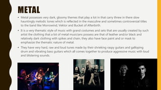 METAL
• Metal possesses very dark, gloomy themes that play a lot in that carry threw in there slow
hauntingly melodic tones which is reflected in the masculine and sometimes controversial titles
to the band like Morrowind, Vektor and Bucket of Afterbirth.
• It is a very thematic style of music with grand costumes and sets that are usually created by such
artist the clothing that a lot of metal musicians possess are that of leather and/or black and
relatively dark clothing with spikes and chain, they also have face paint and or mask to
emphasize the thematic nature of metal.
• They have very hard, raw and loud tunes made by their shrieking raspy guitars and galloping
drum and vibrating bass guitars which all comes together to produce aggressive music with loud
and blistering sounds.
 
