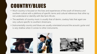 COUNTRY/BLUES
• Much country is focused on the lives and experiences of the south of America and
southern culture with a plethora of specific terms and cultural references that other ay
not understand or identify with like farm life etc.
• The aesthetic of country music is usually that of denim, cowboy hats that again are
very culture specific to southern Americans.
• Instrumentally country and blues are usually orientated around the acoustic guitar and
is very shallow when it comes to other instruments.
 