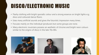 DISCO/ELECTRONIC MUSIC
• Flashy clothing with bright sporadic colour and a strong essence on bright lights e.g.
disco and coloured dance floors.
• Uses many artificial sounds and gives the futuristic impression many times.
• Focuses mainly on the individual (producer) but some groups are none.
• Many electronic musicians possess an aesthetic of chrome and bright neon colours
similar to the origins of disco in the late 70s-80s.
 