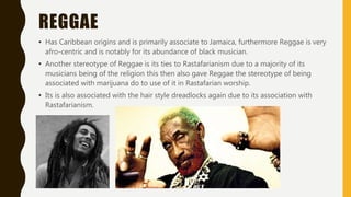 REGGAE
• Has Caribbean origins and is primarily associate to Jamaica, furthermore Reggae is very
afro-centric and is notably for its abundance of black musician.
• Another stereotype of Reggae is its ties to Rastafarianism due to a majority of its
musicians being of the religion this then also gave Reggae the stereotype of being
associated with marijuana do to use of it in Rastafarian worship.
• Its is also associated with the hair style dreadlocks again due to its association with
Rastafarianism.
 