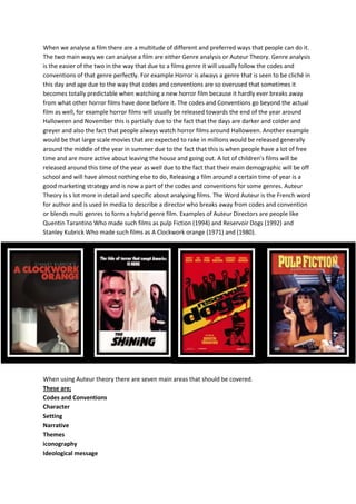 When we analyse a film there are a multitude of different and preferred ways that people can do it.
The two main ways we can analyse a film are either Genre analysis or Auteur Theory. Genre analysis
is the easier of the two in the way that due to a films genre it will usually follow the codes and
conventions of that genre perfectly. For example Horror is always a genre that is seen to be cliché in
this day and age due to the way that codes and conventions are so overused that sometimes it
becomes totally predictable when watching a new horror film because it hardly ever breaks away
from what other horror films have done before it. The codes and Conventions go beyond the actual
film as well, for example horror films will usually be released towards the end of the year around
Halloween and November this is partially due to the fact that the days are darker and colder and
greyer and also the fact that people always watch horror films around Halloween. Another example
would be that large scale movies that are expected to rake in millions would be released generally
around the middle of the year in summer due to the fact that this is when people have a lot of free
time and are more active about leaving the house and going out. A lot of children’s films will be
released around this time of the year as well due to the fact that their main demographic will be off
school and will have almost nothing else to do, Releasing a film around a certain time of year is a
good marketing strategy and is now a part of the codes and conventions for some genres. Auteur
Theory is s lot more in detail and specific about analysing films. The Word Auteur is the French word
for author and is used in media to describe a director who breaks away from codes and convention
or blends multi genres to form a hybrid genre film. Examples of Auteur Directors are people like
Quentin Tarantino Who made such films as pulp Fiction (1994) and Reservoir Dogs (1992) and
Stanley Kubrick Who made such films as A Clockwork orange (1971) and (1980).
When using Auteur theory there are seven main areas that should be covered.
These are;
Codes and Conventions
Character
Setting
Narrative
Themes
iconography
Ideological message
 