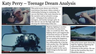 Katy Perry – Teenage Dream Analysis
This print screen shows one of the key
conventions Pop music videos contain; a
relationship forming/or continuing. We
can see that Katy is the main character in
the narrative and an attractive young
male – bringing in the audiences of
teenagers, and mainly teenager girls. In
this shot we can see the high angle shot
showing the relationship of the two
people.
High key lighting is another
convention of a pop music
video we would see often. The
lighting shows and suggests the
excitement and joy we should
get from the artists. In this case
we are sensing the happiness
coming from Katy because of
her relationship she is having
with another boy. The lighting
sets the ‘perfect’ scene for
people to aspire to live up to,
which brings in the fans and
audiences.
This print screen again shows the
high key lighting suggesting the
enjoyment that the two
characters in the picture. We can
also see the locations they have
filmed the video in.
 