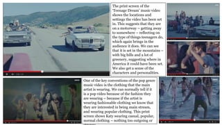 The print screen of the
‘Teenage Dream’ music video
shows the locations and
settings the video has been set
in. This suggests that they are
on a motorway – getting away
to somewhere – reflecting on
the type of things teenagers do,
which again brings in the
audience it does. We can see
that it is set in the mountains –
with big hills and a lot of
greenery, suggesting where in
America it could have been set.
We also get a sense of the
characters and personalities.
One of the key conventions of the pop genre
music video is the clothing that the main
artist is wearing. We can normally tell if it
is a pop video because of the fashion they
are wearing – because if the artist is
wearing fashionable clothing we know that
they are interested in being main stream,
and wearing popular clothing. This print
screen shows Katy wearing casual, popular,
normal clothing – nothing too outgoing or
 