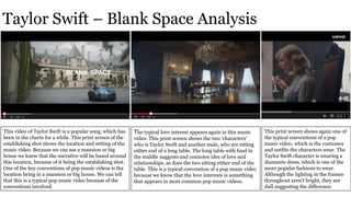 Taylor Swift – Blank Space Analysis
This video of Taylor Swift is a popular song, which has
been in the charts for a while. This print screen of the
establishing shot shows the location and setting of the
music video. Because we can see a mansion or big
house we know that the narrative will be based around
this location, because of it being the establishing shot.
One of the key conventions of pop music videos is the
location being in a mansion or big house. We can tell
that this is a typical pop music video because of the
conventions involved.
The typical love interest appears again in this music
video. This print screen shows the two ‘characters’
who is Taylor Swift and another male, who are sitting
either end of a long table. The long table with food in
the middle suggests and connotes ides of love and
relationships, as does the two sitting either end of the
table. This is a typical convention of a pop music video
because we know that the love interests is something
that appears in most common pop music videos.
This print screen shows again one of
the typical conventions of a pop
music video; which is the costumes
and outfits the characters wear. The
Taylor Swift character is wearing a
diamante dress, which is one of the
more popular fashions to wear.
Although the lighting in the frames
throughout aren’t bright, they are
dull suggesting the difference.
 