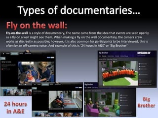 Fly-on-the-wall is a style of documentary, The name came from the idea that events are seen openly, 
as a fly on a wall might see them. When making a fly on the wall documentary, the camera crew 
works as discreetly as possible; however, it is also common for participants to be interviewed, this is 
often by an off-camera voice. And example of this is ‘24 hours in A&E’ or ‘Big Brother’ 
 
