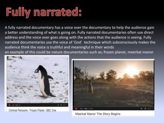 A fully narrated documentary has a voice over the documentary to help the audience gain 
a better understanding of what is going on. Fully narrated documentaries often use direct 
address and the voice over goes along with the actions that the audience is seeing. Fully 
narrated documentaries use the voice of 'God' technique which subconsciously makes the 
audience think the voice is truthful and meaningful in their words 
an example of this could be nature documentaries such as; frozen planet, meerkat manor 
and march of the penguins 
 