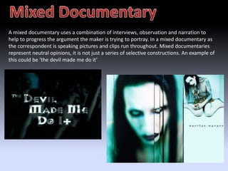 A mixed documentary uses a combination of interviews, observation and narration to 
help to progress the argument the maker is trying to portray. In a mixed documentary as 
the correspondent is speaking pictures and clips run throughout. Mixed documentaries 
represent neutral opinions, it is not just a series of selective constructions. An example of 
this could be ‘the devil made me do it’ 
 