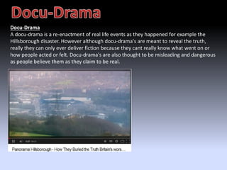 Docu-Drama 
A docu-drama is a re-enactment of real life events as they happened for example the 
Hillsborough disaster. However although docu-drama's are meant to reveal the truth, 
really they can only ever deliver fiction because they cant really know what went on or 
how people acted or felt. Docu-drama's are also thought to be misleading and dangerous 
as people believe them as they claim to be real. 
