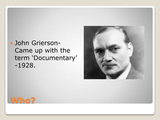 Who?
 John Grierson-
Came up with the
term ‘Documentary’
-1928.
 
