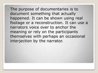  The purpose of documentaries is to
document something that actually
happened. It can be shown using real
footage or a reconstruction. It can use a
narrators voice over to anchor the
meaning or rely on the participants
themselves with perhaps an occasional
interjection by the narrator.
 