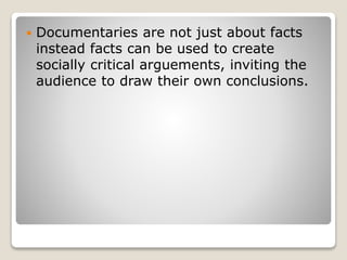  Documentaries are not just about facts
instead facts can be used to create
socially critical arguements, inviting the
audience to draw their own conclusions.
 