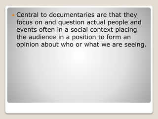  Central to documentaries are that they
focus on and question actual people and
events often in a social context placing
the audience in a position to form an
opinion about who or what we are seeing.
 