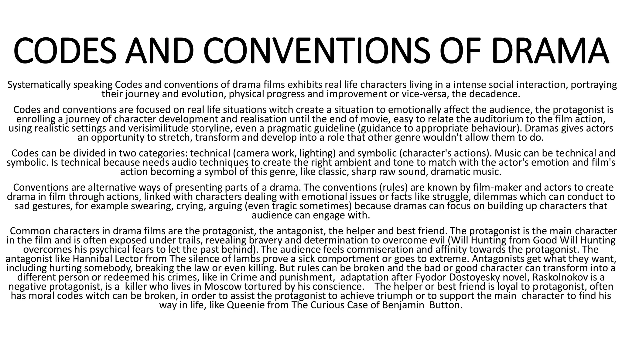 CODES AND CONVENTIONS OF DRAMA
Systematically speaking Codes and conventions of drama films exhibits real life characters living in a intense social interaction, portraying
their journey and evolution, physical progress and improvement or vice-versa, the decadence.
Codes and conventions are focused on real life situations witch create a situation to emotionally affect the audience, the protagonist is
enrolling a journey of character development and realisation until the end of movie, easy to relate the auditorium to the film action,
using realistic settings and verisimilitude storyline, even a pragmatic guideline (guidance to appropriate behaviour). Dramas gives actors
an opportunity to stretch, transform and develop into a role that other genre wouldn't allow them to do.
Codes can be divided in two categories: technical (camera work, lighting) and symbolic (character's actions). Music can be technical and
symbolic. Is technical because needs audio techniques to create the right ambient and tone to match with the actor's emotion and film's
action becoming a symbol of this genre, like classic, sharp raw sound, dramatic music.
Conventions are alternative ways of presenting parts of a drama. The conventions (rules) are known by film-maker and actors to create
drama in film through actions, linked with characters dealing with emotional issues or facts like struggle, dilemmas which can conduct to
sad gestures, for example swearing, crying, arguing (even tragic sometimes) because dramas can focus on building up characters that
audience can engage with.
Common characters in drama films are the protagonist, the antagonist, the helper and best friend. The protagonist is the main character
in the film and is often exposed under trails, revealing bravery and determination to overcome evil (Will Hunting from Good Will Hunting
overcomes his psychical fears to let the past behind). The audience feels commiseration and affinity towards the protagonist. The
antagonist like Hannibal Lector from The silence of lambs prove a sick comportment or goes to extreme. Antagonists get what they want,
including hurting somebody, breaking the law or even killing. But rules can be broken and the bad or good character can transform into a
different person or redeemed his crimes, like in Crime and punishment, adaptation after Fyodor Dostoyesky novel, Raskolnokov is a
negative protagonist, is a killer who lives in Moscow tortured by his conscience. The helper or best friend is loyal to protagonist, often
has moral codes witch can be broken, in order to assist the protagonist to achieve triumph or to support the main character to find his
way in life, like Queenie from The Curious Case of Benjamin Button.
 