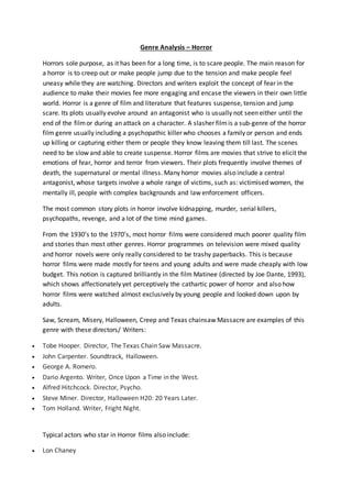 Genre Analysis – Horror
Horrors sole purpose, as it has been for a long time, is to scare people. The main reason for
a horror is to creep out or make people jump due to the tension and make people feel
uneasy while they are watching. Directors and writers exploit the concept of fear in the
audience to make their movies fee more engaging and encase the viewers in their own little
world. Horror is a genre of film and literature that features suspense, tension and jump
scare. Its plots usually evolve around an antagonist who is usually not seen either until the
end of the filmor during an attack on a character. A slasher filmis a sub-genre of the horror
film genre usually including a psychopathic killer who chooses a family or person and ends
up killing or capturing either them or people they know leaving them till last. The scenes
need to be slow and able to create suspense. Horror films are movies that strive to elicit the
emotions of fear, horror and terror from viewers. Their plots frequently involve themes of
death, the supernatural or mental illness. Many horror movies also include a central
antagonist, whose targets involve a whole range of victims, such as: victimised women, the
mentally ill, people with complex backgrounds and law enforcement officers.
The most common story plots in horror involve kidnapping, murder, serial killers,
psychopaths, revenge, and a lot of the time mind games.
From the 1930’s to the 1970’s, most horror films were considered much poorer quality film
and stories than most other genres. Horror programmes on television were mixed quality
and horror novels were only really considered to be trashy paperbacks. This is because
horror films were made mostly for teens and young adults and were made cheaply with low
budget. This notion is captured brilliantly in the film Matinee (directed by Joe Dante, 1993),
which shows affectionately yet perceptively the cathartic power of horror and also how
horror films were watched almost exclusively by young people and looked down upon by
adults.
Saw, Scream, Misery, Halloween, Creep and Texas chainsaw Massacre are examples of this
genre with these directors/ Writers:
 Tobe Hooper. Director, The Texas Chain Saw Massacre.
 John Carpenter. Soundtrack, Halloween.
 George A. Romero.
 Dario Argento. Writer, Once Upon a Time in the West.
 Alfred Hitchcock. Director, Psycho.
 Steve Miner. Director, Halloween H20: 20 Years Later.
 Tom Holland. Writer, Fright Night.
Typical actors who star in Horror films also include:
 Lon Chaney
 