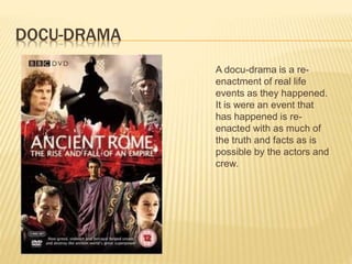 DOCU-DRAMA
A docu-drama is a re-
enactment of real life
events as they happened.
It is were an event that
has happened is re-
enacted with as much of
the truth and facts as is
possible by the actors and
crew.
 