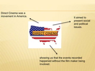 Direct Cinema was a
movement in America.
It aimed to
present social
and political
issues.
showing us that the events recorded
happened without the film maker being
involved.
DIRECT CINEMA
 