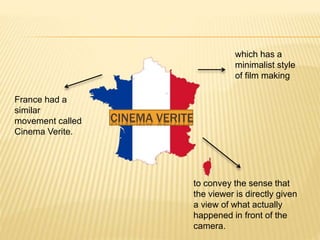 France had a
similar
movement called
Cinema Verite.
which has a
minimalist style
of film making
to convey the sense that
the viewer is directly given
a view of what actually
happened in front of the
camera.
CINEMA VERITE
 