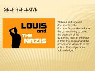 SELF REFLEXIVE
Within a self reflexive
documentary the
documentary maker talks to
the camera to try to draw
the attention of the
audience. Most of the input
is from the narrator and the
presenter is viewable in the
action. The subjects are
acknowledged.
 