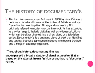 THE HISTORY OF DOCUMENTARY'S
 The term documentary was first used in 1926 by John Grierson,
he is considered and known as the farther of British as well as
Canadian documentary film. Although ‘documentary film’
originally referred to movies shot on film stock, its has expanded
to a wider range to include digital as well as video productions
which can be either directed into a direct video or a television
series. Documentary's is a arranged piece of work that identifies
and targets a specific topic which includes film making practice
and a mode of audience reception.
“Throughout history, documentary film has
encompassed a broad category of visual expression that is
based on the attempt, in one fashion or another, to "document"
reality.”
 