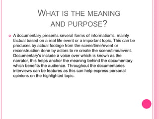 WHAT IS THE MEANING
AND PURPOSE?
 A documentary presents several forms of information's, mainly
factual based on a real life event or a important topic. This can be
produces by actual footage from the scene/time/event or
reconstruction done by actors to re create the scene/time/event.
Documentary's include a voice over which is known as the
narrator, this helps anchor the meaning behind the documentary
which benefits the audience. Throughout the documentaries
interviews can be features as this can help express personal
opinions on the highlighted topic.
 