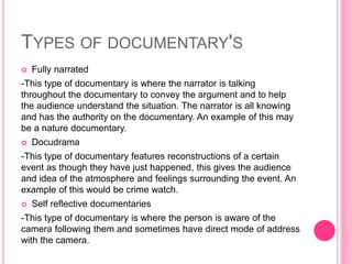 TYPES OF DOCUMENTARY'S
 Fully narrated
-This type of documentary is where the narrator is talking
throughout the documentary to convey the argument and to help
the audience understand the situation. The narrator is all knowing
and has the authority on the documentary. An example of this may
be a nature documentary.
 Docudrama
-This type of documentary features reconstructions of a certain
event as though they have just happened, this gives the audience
and idea of the atmosphere and feelings surrounding the event. An
example of this would be crime watch.
 Self reflective documentaries
-This type of documentary is where the person is aware of the
camera following them and sometimes have direct mode of address
with the camera.
 