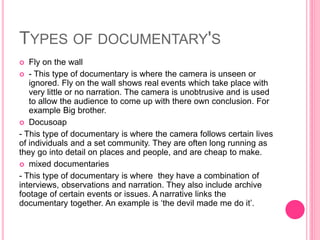 TYPES OF DOCUMENTARY'S
 Fly on the wall
 - This type of documentary is where the camera is unseen or
ignored. Fly on the wall shows real events which take place with
very little or no narration. The camera is unobtrusive and is used
to allow the audience to come up with there own conclusion. For
example Big brother.
 Docusoap
- This type of documentary is where the camera follows certain lives
of individuals and a set community. They are often long running as
they go into detail on places and people, and are cheap to make.
 mixed documentaries
- This type of documentary is where they have a combination of
interviews, observations and narration. They also include archive
footage of certain events or issues. A narrative links the
documentary together. An example is ‘the devil made me do it’.
 