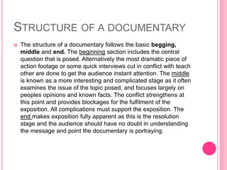STRUCTURE OF A DOCUMENTARY
 The structure of a documentary follows the basic begging,
middle and end. The beginning section includes the central
question that is posed. Alternatively the most dramatic piece of
action footage or some quick interviews cut in conflict with teach
other are done to get the audience instant attention. The middle
is known as a more interesting and complicated stage as it often
examines the issue of the topic posed, and focuses largely on
peoples opinions and known facts. The conflict strengthens at
this point and provides blockages for the fulfilment of the
exposition. All complications must support the exposition. The
end makes exposition fully apparent as this is the resolution
stage and the audience should have no doubt in understanding
the message and point the documentary is portraying.
 
