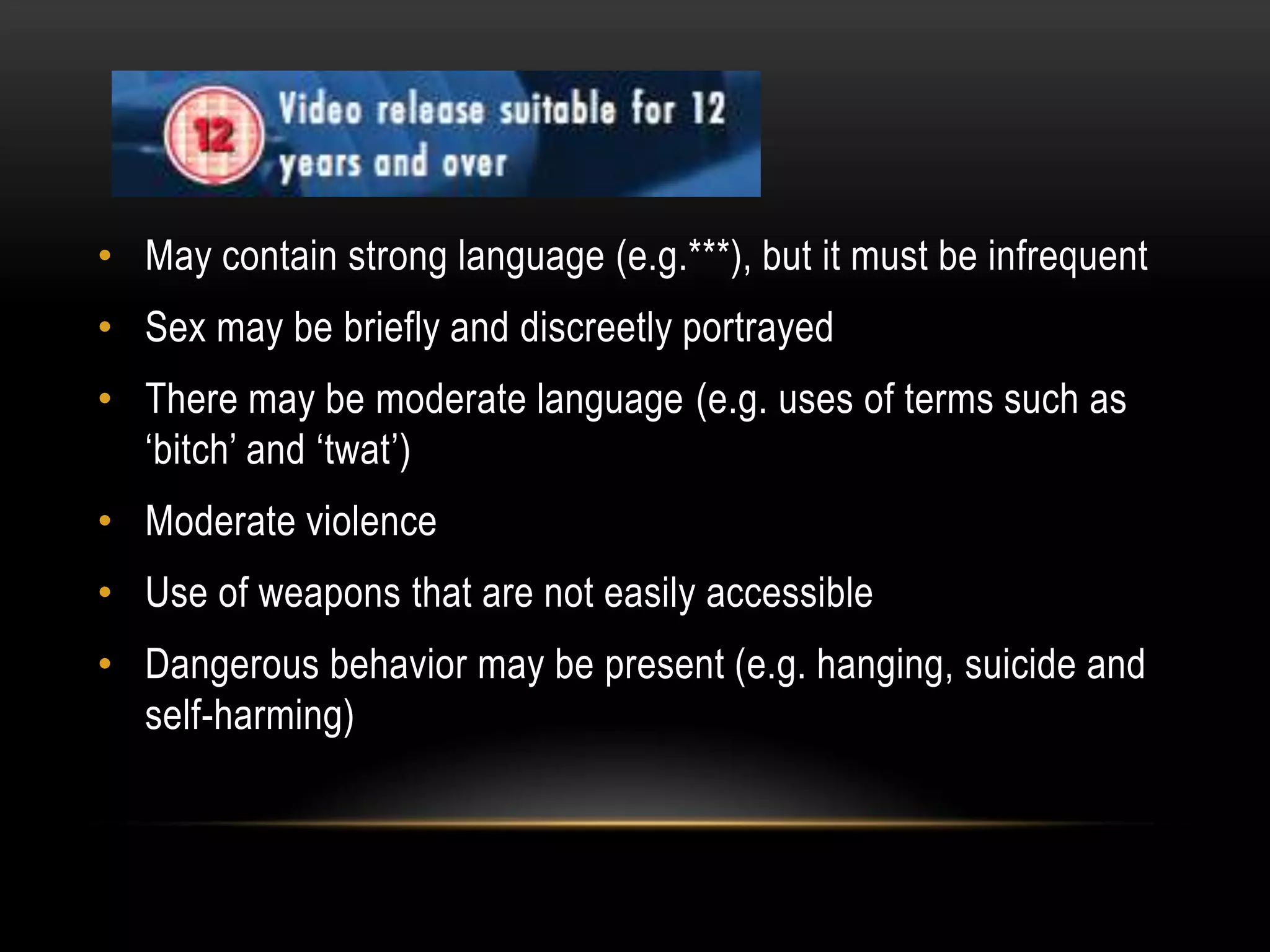 • May contain strong language (e.g.***), but it must be infrequent

• Sex may be briefly and discreetly portrayed
• There may be moderate language (e.g. uses of terms such as
‘bitch’ and ‘twat’)
• Moderate violence
• Use of weapons that are not easily accessible
• Dangerous behavior may be present (e.g. hanging, suicide and
self-harming)

 