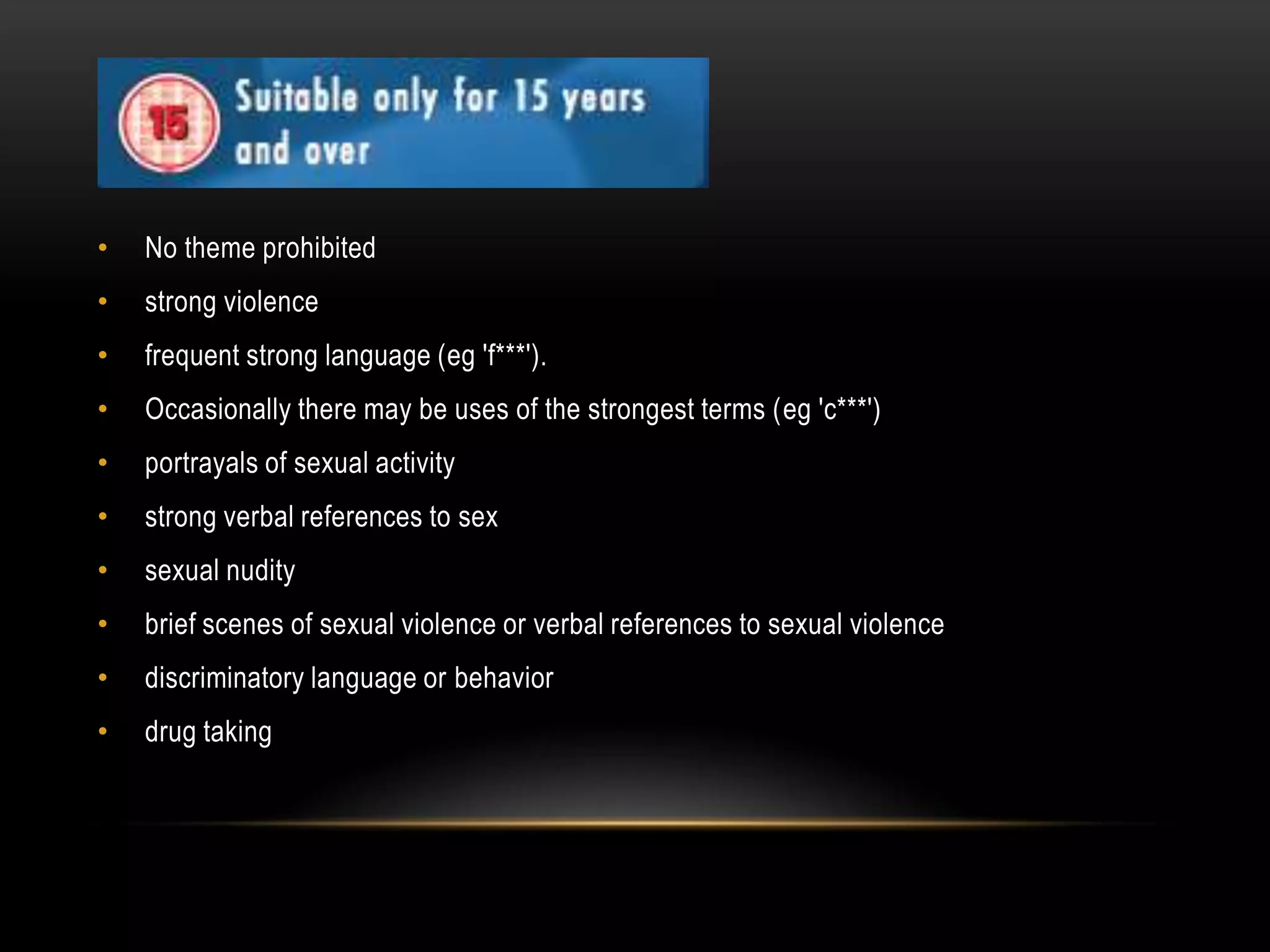 •

No theme prohibited

•

strong violence

•

frequent strong language (eg 'f***').

•

Occasionally there may be uses of the strongest terms (eg 'c***')

•

portrayals of sexual activity

•

strong verbal references to sex

•

sexual nudity

•

brief scenes of sexual violence or verbal references to sexual violence

•

discriminatory language or behavior

•

drug taking

 