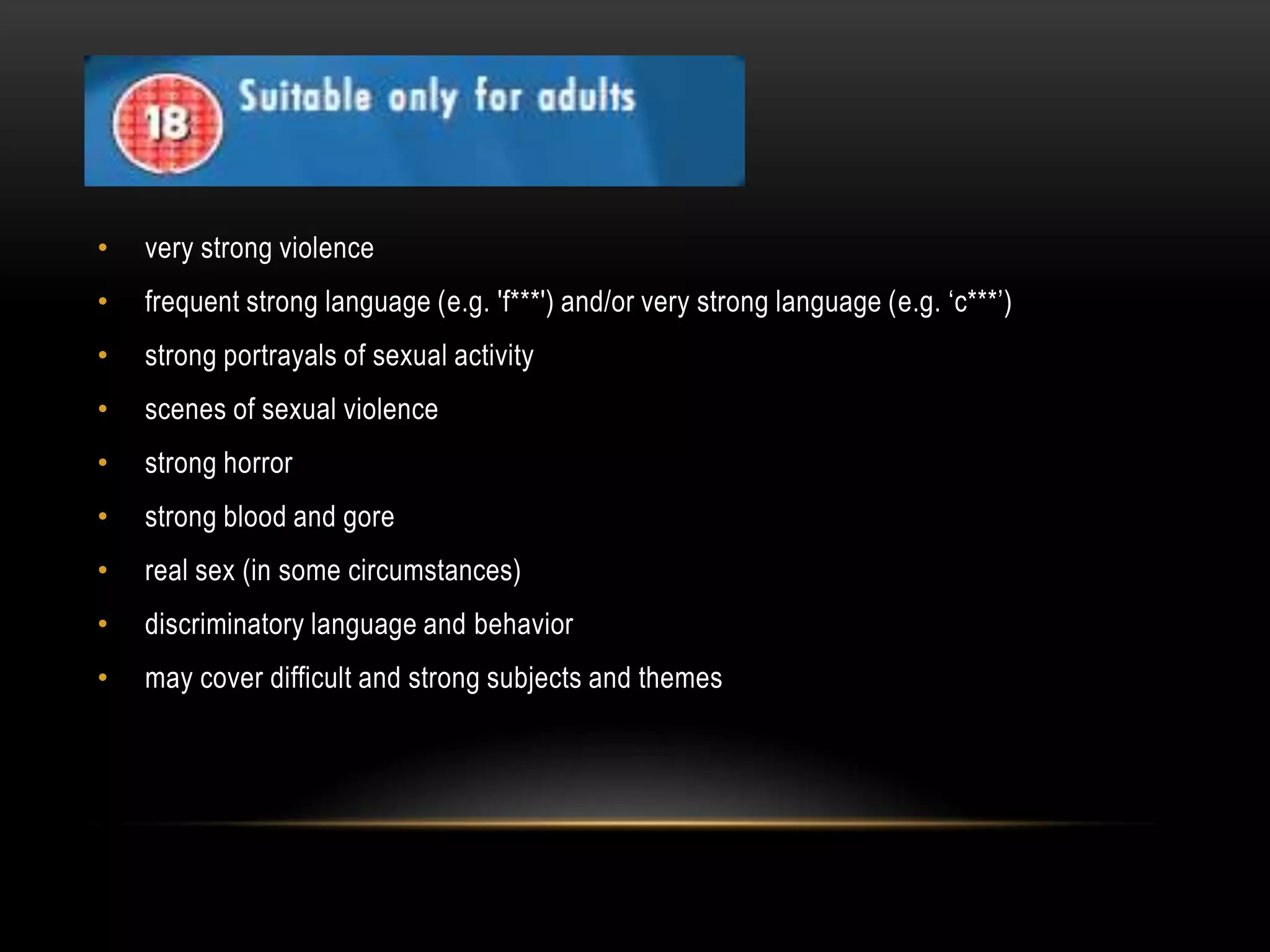 •

very strong violence

•

frequent strong language (e.g. 'f***') and/or very strong language (e.g. ‘c***’)

•

strong portrayals of sexual activity

•

scenes of sexual violence

•

strong horror

•

strong blood and gore

•

real sex (in some circumstances)

•

discriminatory language and behavior

•

may cover difficult and strong subjects and themes

 