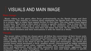 VISUALS AND MAIN IMAGE
Main Image:
o Music videos in this genre often focus predominantly on the Bands image and their
instruments. The majority of camera shots emphasise the Bands look by showing them
in a certain light to make them appeal further to their fans. This also makes them appeal
to new fans. Their look is often used to attract a specific audience. This is done by their
clothes and the overall look of each member. If the members are dressed like the
scene/indie/skater crowds them their fans will follow this look. By focusing the camera
on the Band members and their Instruments it sells the band as a whole.
Visuals:
o The music videos within my chosen genre all follow the conventions of their house style.
This is amplifies their Brand Identity and furthers their main look. This is parts of the
video like the typical eerie atmosphere, the connotation of death and unrest and the
overall shabby look of the band to aid the genre ideals and stereotypes. ‘the bands that
created heavy metal developed a thick, massive sound, characterized by highly amplified
distortion, extended guitar solos, emphatic beats, and overall loudness. Heavy metal
lyrics and performance styles are often associated with masculinity, aggression, and
machismo.’ This is seen throughout the genre to date and helps attract a specific
 