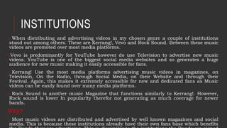 INSTITUTIONS
o When distributing and advertising videos in my chosen genre a couple of institutions
stand out among others. These are Kerrang!, Vevo and Rock Sound. Between these music
videos are promoted over most media platforms.
oVevo is predominantly for YouTube however do use Television to advertise new music
videos. YouTube is one of the biggest social media websites and so generates a huge
audience for new music making it easily accessible for fans.
o Kerrang! Use the most media platforms advertising music videos in magazines, on
Television, On the Radio, through Social Media, on their Website and through their
Festival. Again, this makes it extremely accessible for new and dedicated fans as Music
videos can be easily found over many media platforms.
o Rock Sound is another music Magazine that functions similarly to Kerrang!. However,
Rock sound is lower In popularity therefor not generating as much coverage for newer
bands.
Why?
o Most music videos are distributed and advertised by well known magazines and social
media. This is because these institutions already have their own fans base which benefits
 